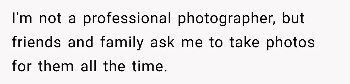 I'm not a professional photographer, but friends and family ask me to take photos for them all the time.