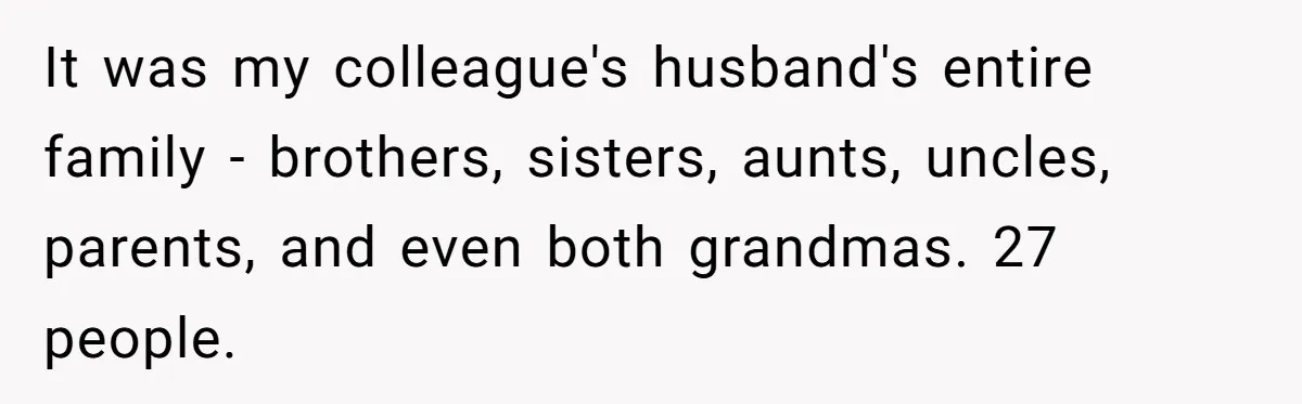 It was my colleague's husband's entire family - brothers, sisters, aunts, uncles, parents, and even both grandmas. 27 people.