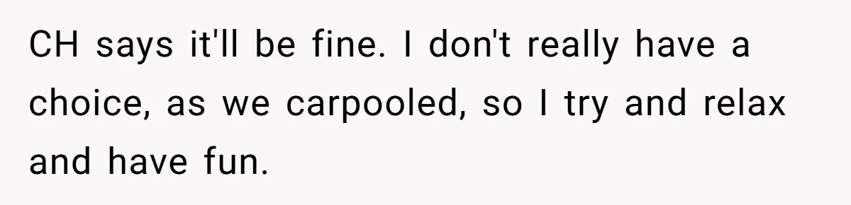 CH says it'll be fine. I don't really have a choice, as we carpooled, so I try and relax and have fun.