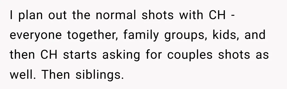 I plan out the normal shots with CH - everyone together, family groups, kids, and then CH starts asking for couples shots as well. Then siblings.