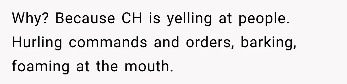 Why? Because CH is yelling at people. Hurling commands and orders, barking, foaming at the mouth.