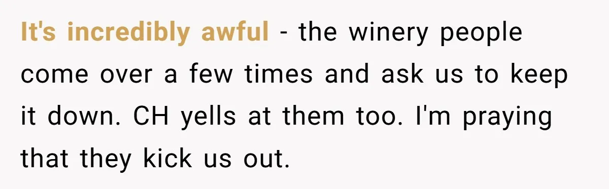 It's incredibly awful - the winery people come over a few times and ask us to keep it down. CH yells at them too. I'm praying that they kick us...