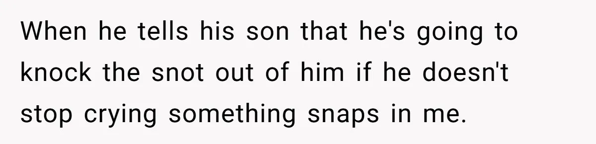 When he tells his son that he's going to knock the snot out of him if he doesn't stop crying something snaps in me.