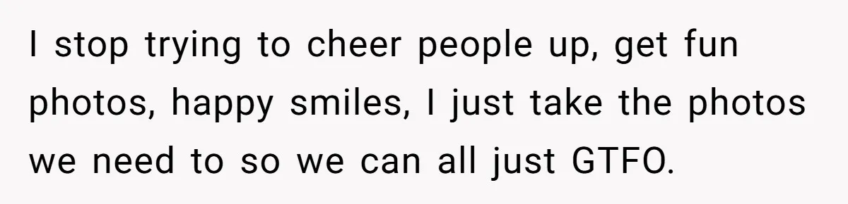 I stop trying to cheer people up, get fun photos, happy smiles, I just take the photos we need to so we can all just GTFO.
