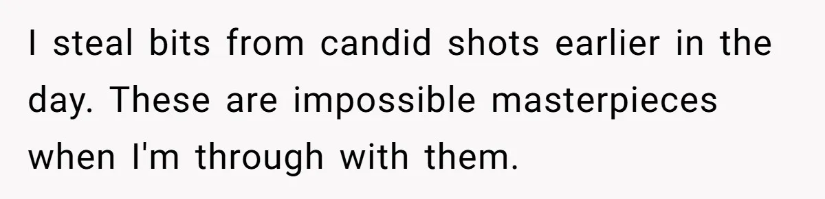 I steal bits from candid shots earlier in the day. These are impossible masterpieces when I'm through with them.