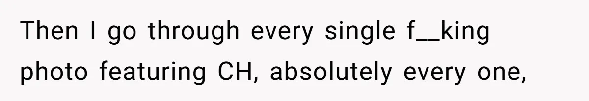 Then I go through every single f__king photo featuring CH, absolutely every one,