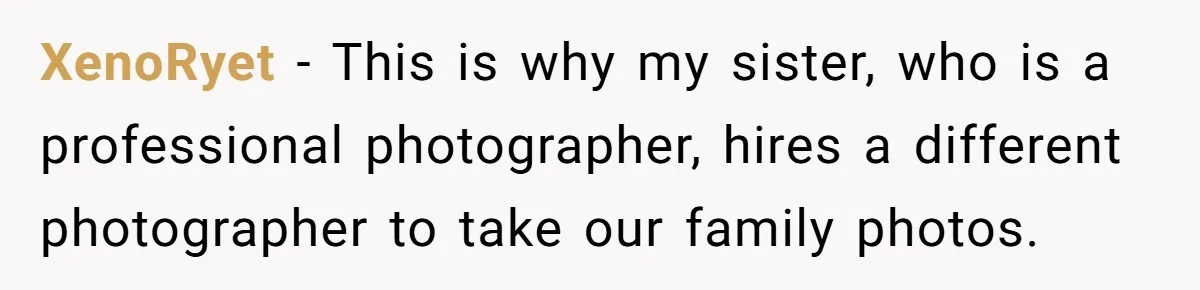 XenoRyet − This is why my sister, who is a professional photographer, hires a different photographer to take our family photos.