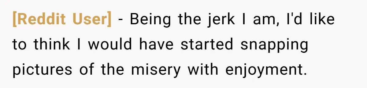 [Reddit User] − Being the jerk I am, I'd like to think I would have started snapping pictures of the misery with enjoyment.