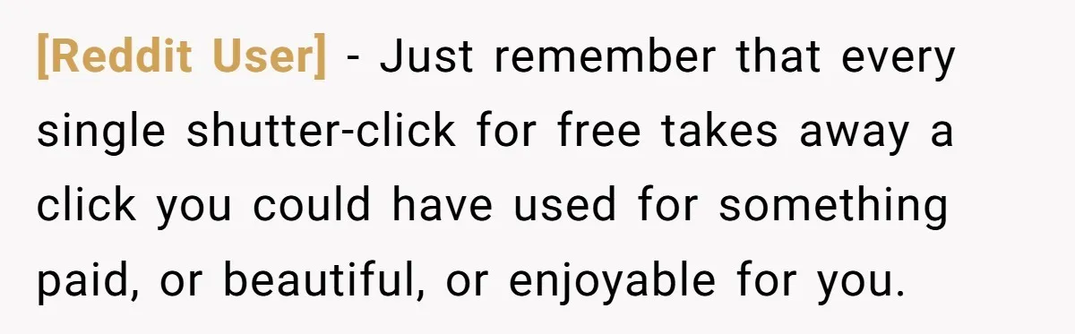 [Reddit User] − Just remember that every single shutter-click for free takes away a click you could have used for something paid, or beautiful, or enjoyable for you.