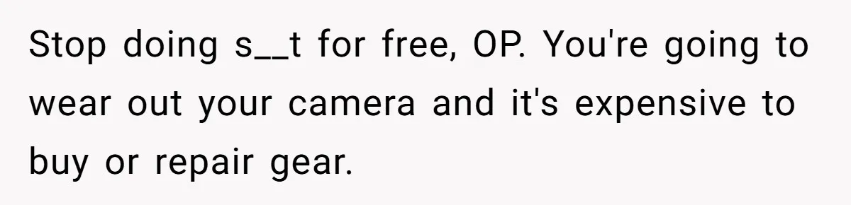 Stop doing s__t for free, OP. You're going to wear out your camera and it's expensive to buy or repair gear.