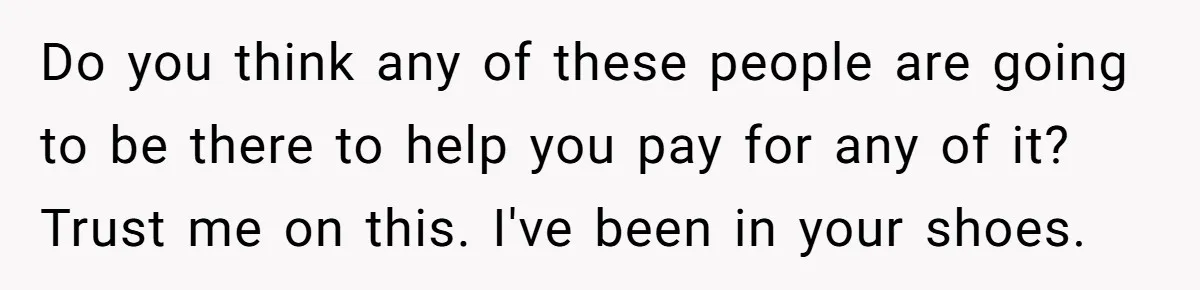 Do you think any of these people are going to be there to help you pay for any of it? Trust me on this. I've been in your shoes.