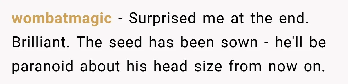 wombatmagic − Surprised me at the end. Brilliant. The seed has been sown - he'll be paranoid about his head size from now on.