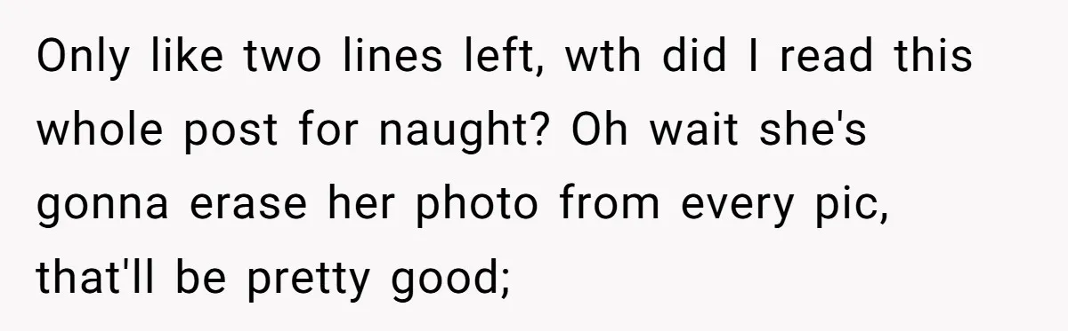 Only like two lines left, wth did I read this whole post for naught? Oh wait she's gonna erase her photo from every pic, that'll be pretty good;