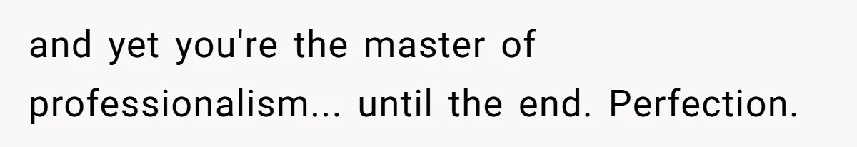 and yet you're the master of professionalism... until the end. Perfection.