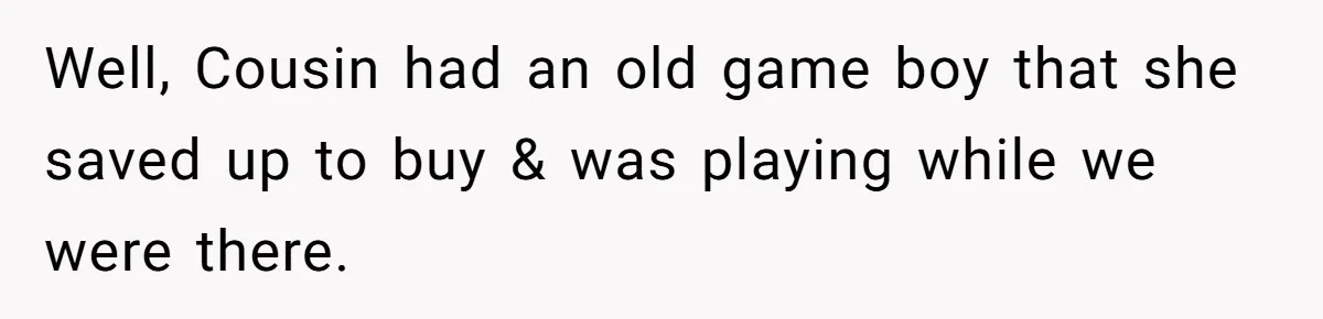 Well, Cousin had an old game boy that she saved up to buy & was playing while we were there.