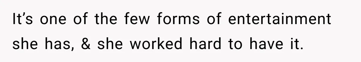It’s one of the few forms of entertainment she has, & she worked hard to have it.
