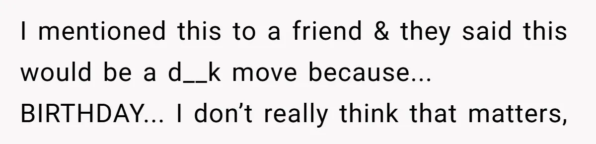I mentioned this to a friend & they said this would be a d__k move because... BIRTHDAY... I don’t really think that matters,