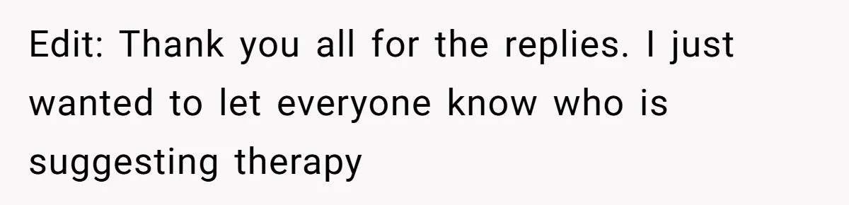 Edit: Thank you all for the replies. I just wanted to let everyone know who is suggesting therapy