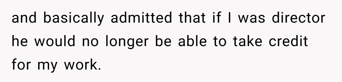 and basically admitted that if I was director he would no longer be able to take credit for my work.