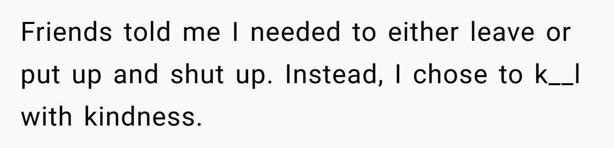 Friends told me I needed to either leave or put up and shut up. Instead, I chose to k__l with kindness.