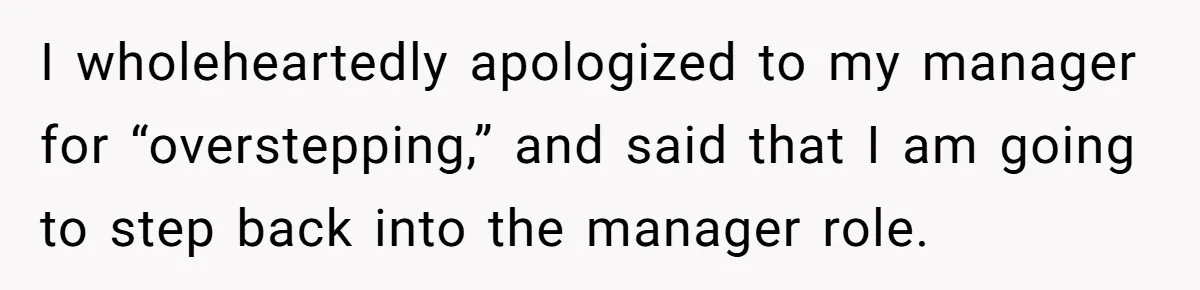 I wholeheartedly apologized to my manager for “overstepping,” and said that I am going to step back into the manager role.