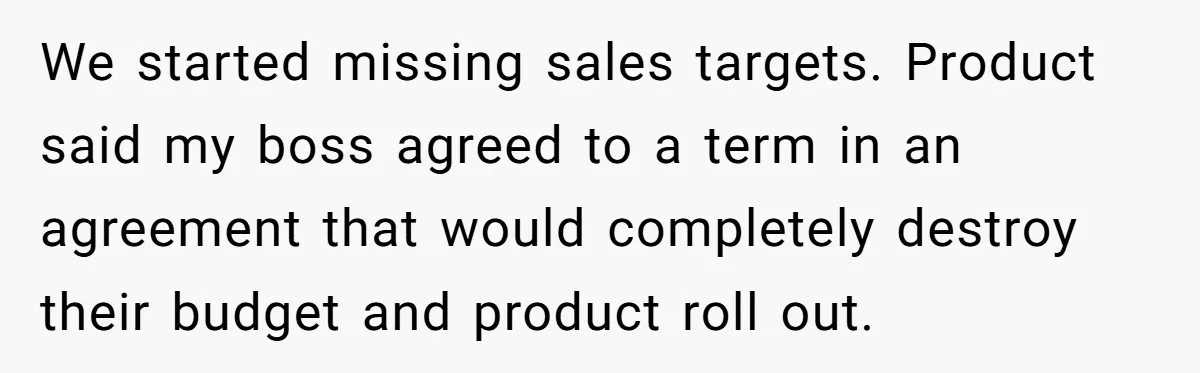 We started missing sales targets. Product said my boss agreed to a term in an agreement that would completely destroy their budget and product roll out.