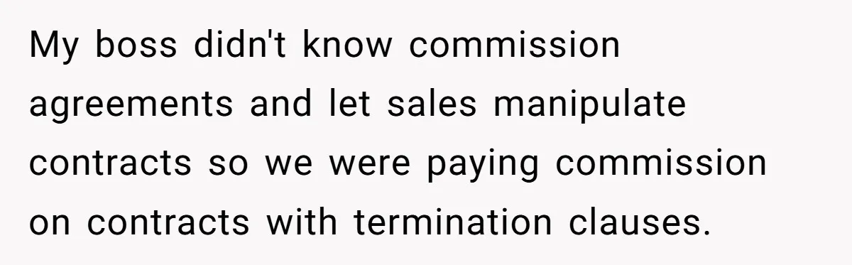My boss didn't know commission agreements and let sales manipulate contracts so we were paying commission on contracts with termination clauses.