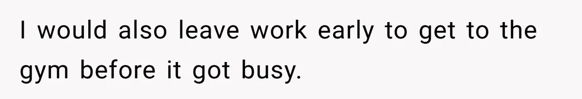 I would also leave work early to get to the gym before it got busy.