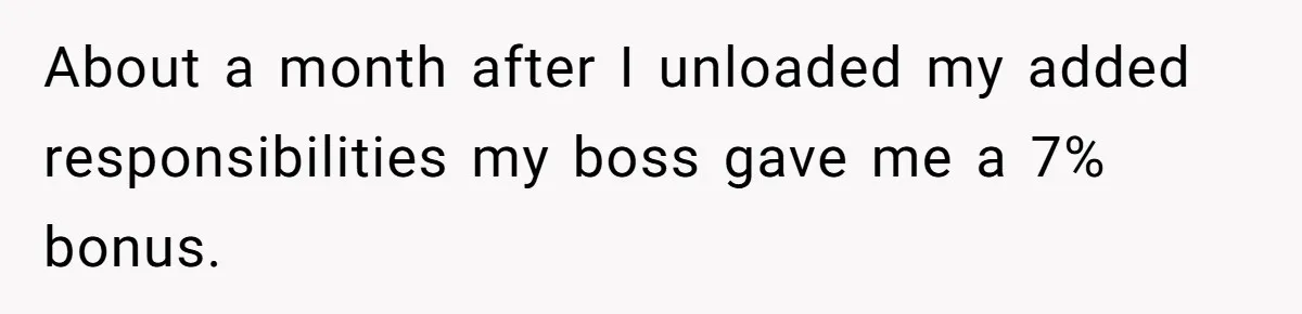 About a month after I unloaded my added responsibilities my boss gave me a 7% bonus.