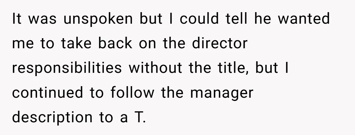 It was unspoken but I could tell he wanted me to take back on the director responsibilities without the title, but I continued to follow the manager description to a...