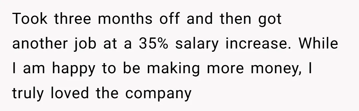 Took three months off and then got another job at a 35% salary increase. While I am happy to be making more money, I truly loved the company