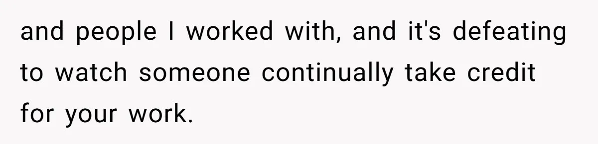 and people I worked with, and it's defeating to watch someone continually take credit for your work.