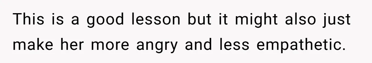 This is a good lesson but it might also just make her more angry and less empathetic.