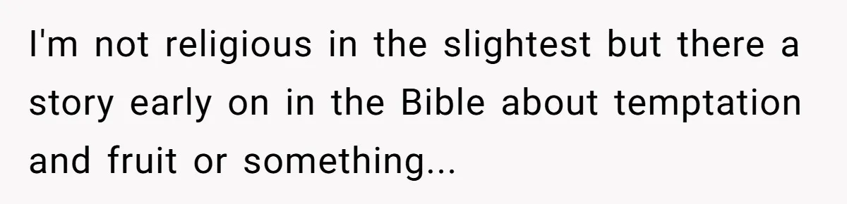 I'm not religious in the slightest but there a story early on in the Bible about temptation and fruit or something...