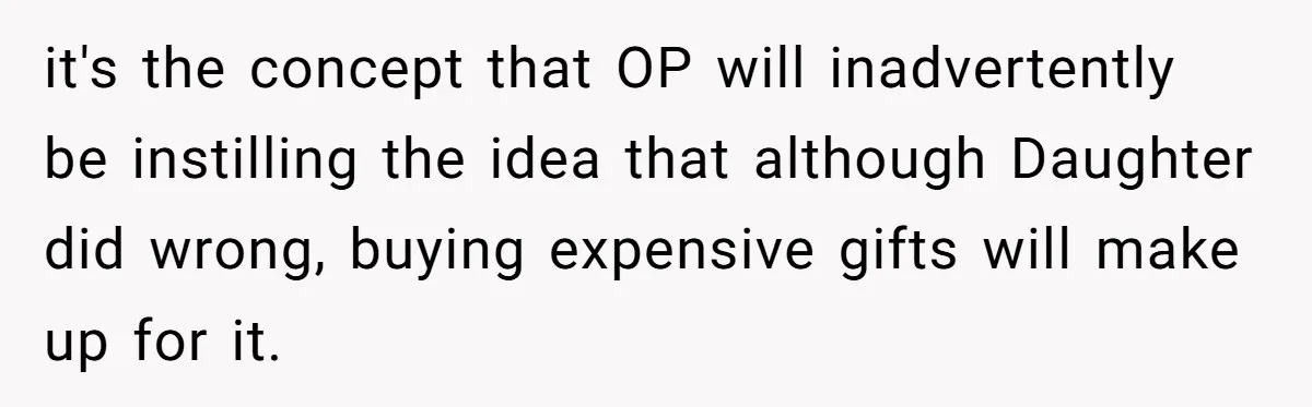 it's the concept that OP will inadvertently be instilling the idea that although Daughter did wrong, buying expensive gifts will make up for it.