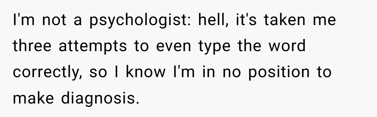 I'm not a psychologist: hell, it's taken me three attempts to even type the word correctly, so I know I'm in no position to make diagnosis.