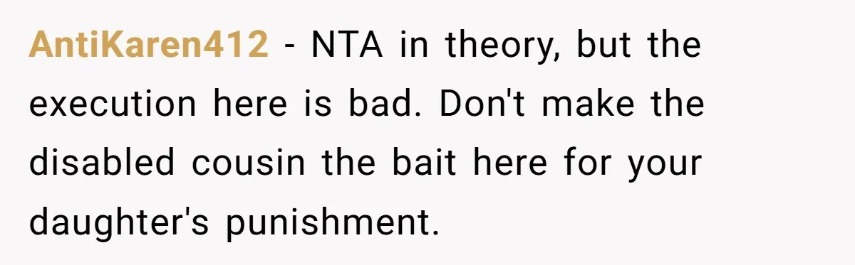 AntiKaren412 − NTA in theory, but the execution here is bad. Don't make the disabled cousin the bait here for your daughter's punishment.