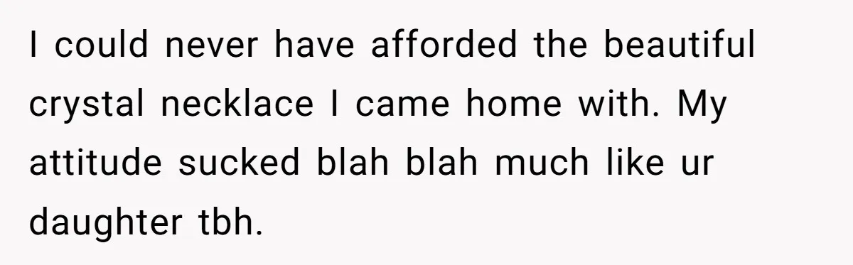 I could never have afforded the beautiful crystal necklace I came home with. My attitude sucked blah blah much like ur daughter tbh.