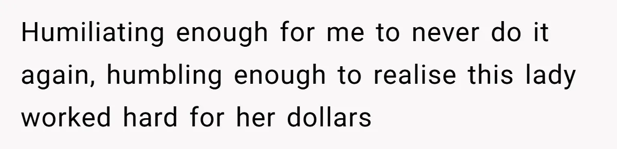 Humiliating enough for me to never do it again, humbling enough to realise this lady worked hard for her dollars