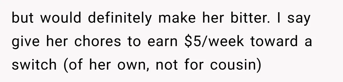 but would definitely make her bitter. I say give her chores to earn $5/week toward a switch (of her own, not for cousin)