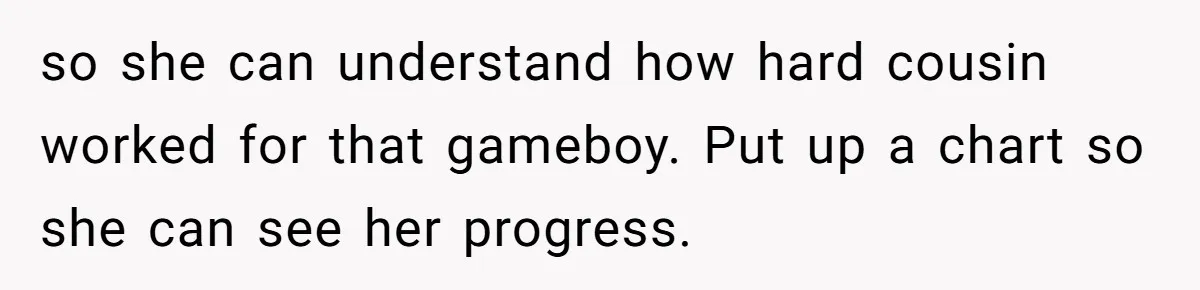 so she can understand how hard cousin worked for that gameboy. Put up a chart so she can see her progress.