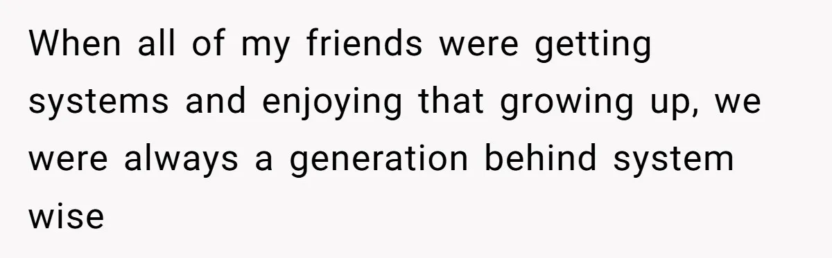 When all of my friends were getting systems and enjoying that growing up, we were always a generation behind system wise