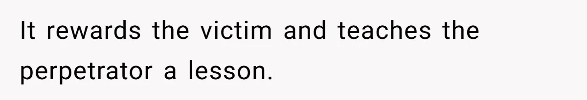 It rewards the victim and teaches the perpetrator a lesson.