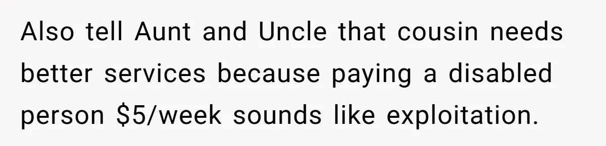 Also tell Aunt and Uncle that cousin needs better services because paying a disabled person $5/week sounds like exploitation.