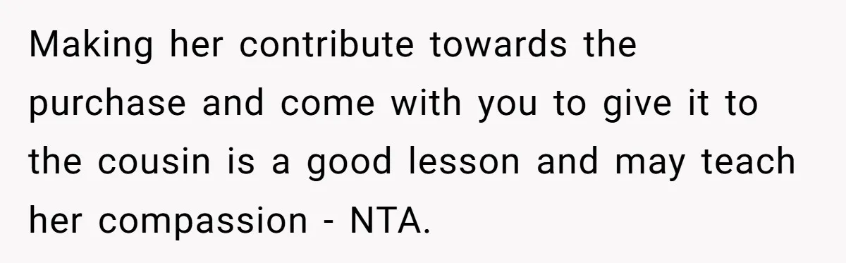 Making her contribute towards the purchase and come with you to give it to the cousin is a good lesson and may teach her compassion - NTA.