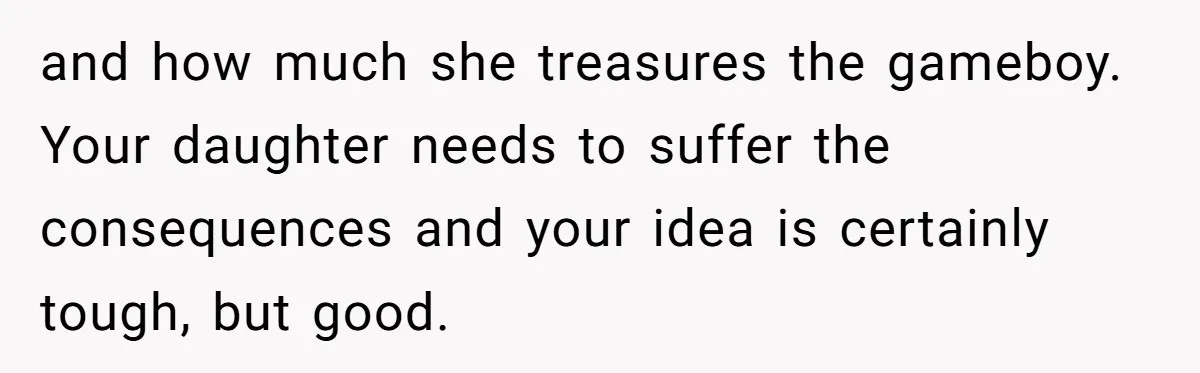 and how much she treasures the gameboy. Your daughter needs to suffer the consequences and your idea is certainly tough, but good.