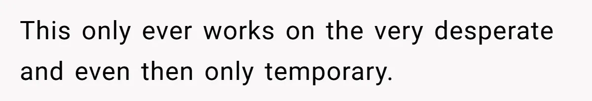 This only ever works on the very desperate and even then only temporary.