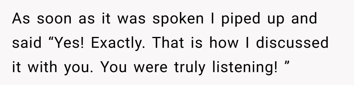 As soon as it was spoken I piped up and said “Yes! Exactly. That is how I discussed it with you. You were truly listening! ”