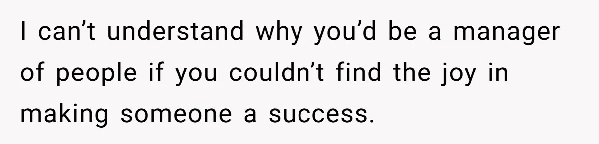 I can’t understand why you’d be a manager of people if you couldn’t find the joy in making someone a success.