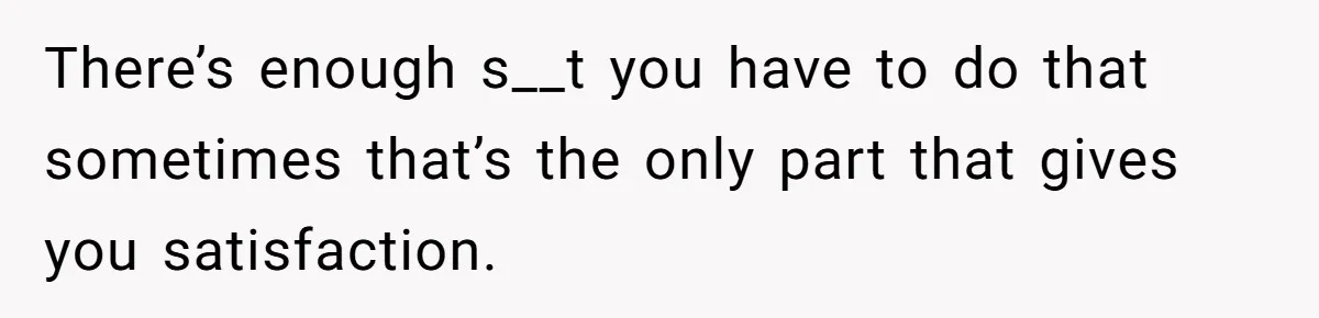 There’s enough s__t you have to do that sometimes that’s the only part that gives you satisfaction.
